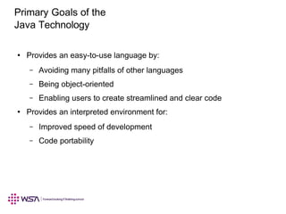 Primary Goals of the
Java Technology
Provides an easy-to-use language by:●
Avoiding many pitfalls of other languages–
Being object-oriented–
Enabling users to create streamlined and clear code–
Provides an interpreted environment for:●
Improved speed of development–
Code portability–
 