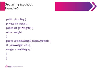 Declaring Methods
Example-2
public class Dog {
private int weight;
public int getWeight() {
return weight;
}
public void setWeight(int newWeight) {
if ( newWeight > 0 ) {
weight = newWeight;
}
}
 