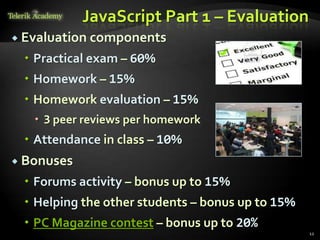 JavaScript Part 1 – Evaluation
 Evaluation components

  Practical exam – 60%
  Homework – 15%
  Homework evaluation – 15%
    3 peer reviews per homework
  Attendance in class – 10%
 Bonuses

  Forums activity – bonus up to 15%
  Helping the other students – bonus up to 15%
  PC Magazine contest – bonus up to 20%
                                                  12
 