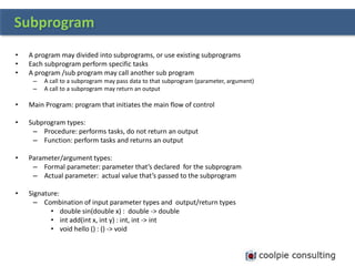 • A program may divided into subprograms, or use existing subprograms
• Each subprogram perform specific tasks
• A program /sub program may call another sub program
– A call to a subprogram may pass data to that subprogram (parameter, argument)
– A call to a subprogram may return an output
• Main Program: program that initiates the main flow of control
• Subprogram types:
– Procedure: performs tasks, do not return an output
– Function: perform tasks and returns an output
• Parameter/argument types:
– Formal parameter: parameter that’s declared for the subprogram
– Actual parameter: actual value that’s passed to the subprogram
• Signature:
– Combination of input parameter types and output/return types
• double sin(double x) : double -> double
• int add(int x, int y) : int, int -> int
• void hello () : () -> void
Subprogram
 