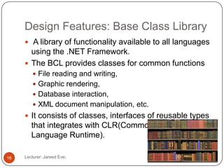 Design Features: Base Class Library
Lecturer: Jareed Eve;16
 A library of functionality available to all languages
using the .NET Framework.
 The BCL provides classes for common functions
 File reading and writing,
 Graphic rendering,
 Database interaction,
 XML document manipulation, etc.
 It consists of classes, interfaces of reusable types
that integrates with CLR(Common
Language Runtime).
 