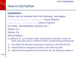 Page 5
How to Use Python
Installation
Python can be installed from the following web pages.
http://www.python.org/download (Core Python)
http://www.activestate.com (Active Python)
Currently downloadable versions are –
Python 2.4
Python 2.5
Active Python :
In addition to core Python build, ActivePython includes a suite of
tools and resources to enhance Python programming productivity
1) The PyWin32 Windows Extensions interface to the Win32 API.
2) PythonCOM for integrating Python with COM and ASP.
3) Pythonwin Development Environment, for the Windows platform
Part I Introduction
 