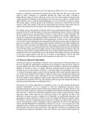 International Journal of Network Security & Its Applications (IJNSA), Vol.5, No.1, January 2013
5
created as a reference to communicate with the client at the other side. The server waits for the
client to send a filename or a pathname through the socket and reads it through a
BufferedReader object (brSocket). Since the server is not sure of the number of characters that
would constitute the filename or the pathname, the server uses the readLine( ) method of the
BufferedReader class to read the filename/pathname as a line of characters stored as a String.
This String object is directly passed to the FileReader constructor to load the file the client
wishes to read. The contents of the file are read line-by-line and sent to the client using an
object of the PrintStream class invoked on the ClientSocket object (of class Socket).
We conduct source code analysis of the file reader server socket program (shown in Figure 5)
using the Fortify SCA and the output of all the issues identified are shown in Figure 3. Note that
the poor logging practice warning shown in Figure 3 is due to the use of print statements. We
do not bother to remove the print statements and so neglect those warnings. Similarly, we
discard the warning message appearing related to J2EE Bad Practices: Sockets; J2EE standard
considers socket-based communication in web applications as prone to error, and permits the
use of sockets only for the purpose of communication with legacy systems when no higher-level
protocol is available. The Fortify Source Code Analyzer subscribes to the J2EE standards and
flags some of the commonly used J2SE features like sockets as something that is vulnerable in
the context of security. As mentioned before, the Audit Workbench does provide the flexibility
to turn off these flags which do not appear relevant to the programming environment. The goal
of the case study is thus to modify the file reader server socket program (and still does what it is
intended to do) to the extent that the source code analyzer only outputs warnings corresponding
to the poor logging practice and the use of sockets as bad practice, and all the other
vulnerabilities and warnings associated with the program are taken care of (i.e., removed).
2.1. Resource Injection Vulnerability
The Resource Injection vulnerability (a dataflow issue) arises because of the functionality to let
the user (typically the administrator) starting the server program to open the server socket on
any port number of his choice. The vulnerability allows user input to control resource identifiers
enabling an attacker to access or modify otherwise protected system resources [1]. In the
connection server socket program of Figure 5, a Resource Injection vulnerability exist in line
11, wherein the program opens a socket on the port number whose value is directly input by the
user. If the server program has privileges to open the socket at any specified port number and
the attacker does not have such a privilege on his own, the Resource Injection vulnerability
allows an attacker to gain capability to open a socket at the port number of his choice that would
not otherwise be permitted. This way, the program could even give the attacker the ability to
transmit sensitive information to a third-party server.
We present two solution approaches to completely avoid or at least mitigate the Resource
Injection vulnerability: (1) Use a blacklist or white list: Blacklisting selectively rejects
potentially dangerous characters before further processing the input in a program. However, any
such list of unsafe characters is likely to be incomplete and will almost certainly become out of
date with time. A white list of allowable characters may be a better strategy because it allows
only those inputs whose characters are exclusively listed in the approved set. Due to the
difficulty in coming up with a complete list of allowable or non-allowable characters, the
approaches of using a blacklist or white list can only mitigate the Resource Injection attack.
Nevertheless, if the set of legitimate resource names is too large or too hard to keep track of, it
may be more practical to follow a blacklist or white list approach. We will use this approach to
remove the Path Manipulation vulnerability in Section 2.2. (2) Use a level of indirection: This
approach involves creating a list of legitimate resource names that a user is allowed to specify,
and only allow the user to select from the list. This approach can help us to completely avoid
having Resource Injection vulnerability in the code, because a user cannot directly specify the
 