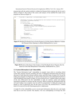 International Journal of Network Security & Its Applications (IJNSA), Vol.5, No.1, January 2013
8
program that calls the sanitize method to validate the filename before opening the file for read is
shown in Figure 9. The results of the source code analysis of the modified file reader server
program are shown in Figure 10.
Figure 9: Modified File Reader Server Socket Program to Call the Sanitize Method to Validate
the Filename before Opening it to Read (fileReaderServer_2.java)
Figure 10: Results of the Source Code Analysis of the File Reader Server Program after the
Removal of the Path Manipulation Vulnerability (fileReaderServer_2.java)
2.3. System Information Leak Vulnerability
The “System Information Leak” vulnerability (a semantic issue) refers to revealing critical
system data, program structure including call stack or debugging information that may help an
adversary to learn about the software and the system, and form a plan of attack [12]. In our file
reader server program (see Figure 6), we observe that in line 82 (as also indicated by the SCA in
Audit Workbench Issues panel in Figure 10), the printStackTrace( ) method called on the object
of the class IOException has the vulnerability to leak out sensitive system and program
information including its structure and the call stack. While revealing the information about the
call stack leading to an exception may be useful for programmers to debug the program and
quickly as well as effectively trace out the cause of an error, the printStackTrace( ) method
needs to be removed from the final program prior to deployment.
A simple fix to this vulnerability is not to reveal much information about the error, and simply
state that an error has occurred. The attacker, if he was contemplating to leverage the error
 