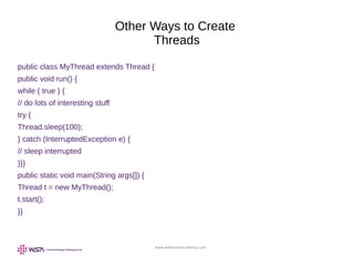 www.webstackacademy.com
Other Ways to Create
Threads
public class MyThread extends Thread {
public void run() {
while ( true ) {
// do lots of interesting stuff
try {
Thread.sleep(100);
} catch (InterruptedException e) {
// sleep interrupted
}}}
public static void main(String args[]) {
Thread t = new MyThread();
t.start();
}}
 