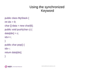 www.webstackacademy.com
Using the synchronized
Keyword
public class MyStack {
int idx = 0;
char [] data = new char[6];
public void push(char c) {
data[idx] = c;
idx++;
}
public char pop() {
idx--;
return data[idx];
}
 