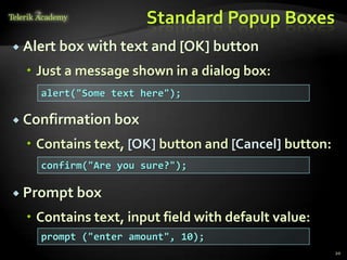 Standard Popup Boxes
 Alert box with text and [OK] button

   Just a message shown in a dialog box:
    alert("Some text here");

 Confirmation box

   Contains text, [OK] button and [Cancel] button:
    confirm("Are you sure?");

 Prompt box

   Contains text, input field with default value:
    prompt ("enter amount", 10);
                                                      20
 