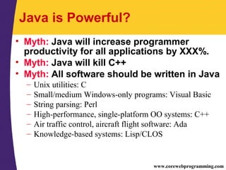 www.corewebprogramming.com
Java is Powerful?
• Myth: Java will increase programmer
productivity for all applications by XXX%.
• Myth: Java will kill C++
• Myth: All software should be written in Java
– Unix utilities: C
– Small/medium Windows-only programs: Visual Basic
– String parsing: Perl
– High-performance, single-platform OO systems: C++
– Air traffic control, aircraft flight software: Ada
– Knowledge-based systems: Lisp/CLOS
 