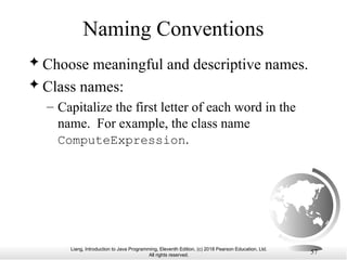 Liang, Introduction to Java Programming, Eleventh Edition, (c) 2018 Pearson Education, Ltd.
All rights reserved.
57
Naming Conventions
 Choose meaningful and descriptive names.
 Class names:
– Capitalize the first letter of each word in the
name. For example, the class name
ComputeExpression.
 