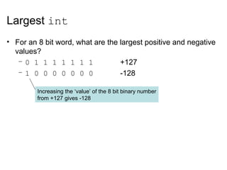 Largest int
• For an 8 bit word, what are the largest positive and negative
values?
– 0 1 1 1 1 1 1 1 +127
– 1 0 0 0 0 0 0 0 -128
Increasing the ‘value’ of the 8 bit binary number
from +127 gives -128
 