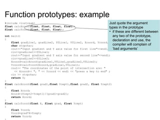Function prototypes: example
#include <iostream>
float calcXcord(float, float, float, float);
float calcYcord(float, float, float);
int main()
{
float gradLine1, gradLine2, Y0Line1, Y0Line2, Xcoord, Ycoord;
char stopchar;
cout<<"Input gradient and Y axis value for first line"<<endl;
cin>>gradLine1>>Y0Line1;
cout<<"Input gradient and Y axis value for second line"<<endl;
cin>>gradLine2>>Y0Line2;
Xcoord=calcXcord(gradLine1,Y0Line1,gradLine2,Y0Line2);
Ycoord=calcYcord(Xcoord,gradLine1,Y0Line1);
cout<< "The coordinates of the point of intersection are: "
<< Xcoord<< ", " << Ycoord << endl << "press a key to end" ;
cin >> stopchar;
return 0;
}
float calcXcord(float grad1,float Ycept1,float grad2, float Ycept2)
{
float Xcord;
Xcord=(Ycept2-Ycept1)/(grad1-grad2);
return Xcord;
}
float calcYcord(float X, float grad, float Ycept)
{
float Ycord;
Ycord=grad*X+Ycept;
return Ycord;
Just quote the argument
types in the prototype
• if these are different between
any two of the prototype,
declaration and use, the
compiler will complain of
‘bad arguments’
 