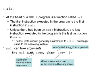 main
• At the heart of a C/C++ program is a function called main.
– The first instruction executed in the program is the first
instruction in main
– Unless there has been an exit instruction, the last
instruction executed in the program is the last instruction
in main.
• The last instruction is generally a command to return an integer
value to the operating system
• main can take arguments
int main(int argc, char* argv[ ])
Gives access to the text
of the command line arguments
Number of
command line
arguments
What’s this? Aarggh! It’s a pointer!
 