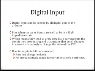 Digital Input
0 Digital Input can be sensed by all digital pins of the
  arduino.

0 Pins when set up as inputs are said to be in a High
  impedance state.
0 Which means they tend to draw very little current from the
  circuit they are sensing and that means that small changes
  in current are enough to change the state of the PIN.

0 If an input pin is left unconnected:
   0 State may change randomly
   0 Pin may capacitively couple & report the state of a nearby pin.
 