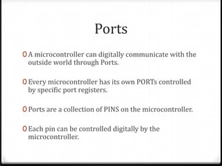 Ports
0 A microcontroller can digitally communicate with the
 outside world through Ports.

0 Every microcontroller has its own PORTs controlled
 by specific port registers.

0 Ports are a collection of PINS on the microcontroller.

0 Each pin can be controlled digitally by the
 microcontroller.
 