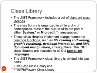 Class Library
Lecturer: Jareed Eve;15
 The .NET Framework includes a set of standard class
libraries.
 The class library is organized in a hierarchy of
namespaces. Most of the built-in APIs are part of
either System.* or Microsoft.* namespaces.
 These class libraries implement a large number of
common functions, such as file reading and writing,
graphic rendering, database interaction, and XML
document manipulation, among others. The .NET
class libraries are available to all CLI compliant
languages.
 The .NET Framework class library is divided into two
parts:
 the Base Class Library and
 the Framework Class Library
 