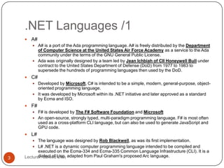 .NET Languages /1
Lecturer: Jareed Eve;3
 A#
 A# is a port of the Ada programming language. A# is freely distributed by the Department
of Computer Science at the United States Air Force Academy as a service to the Ada
community under the terms of the GNU General Public License.
 Ada was originally designed by a team led by Jean Ichbiah of CII Honeywell Bull under
contract to the United States Department of Defense (DoD) from 1977 to 1983 to
supersede the hundreds of programming languages then used by the DoD.
 C#
 Developed by Microsoft, C# is intended to be a simple, modern, general-purpose, object-
oriented programming language.
 It was developed by Microsoft within its .NET initiative and later approved as a standard
by Ecma and ISO.
 F#
 F# is developed by The F# Software Foundation and Microsoft
 An open-source, strongly typed, multi-paradigm programming language. F# is most often
used as a cross-platform CLI language, but can also be used to generate JavaScript and
GPU code.
 L#
 The language was designed by Rob Blackwell, as was its first implementation.
 L# .NET is a dynamic computer programming language intended to be compiled and
executed on the Ecma-334 and Ecma-335 Common Language Infrastructure (CLI). It is a
dialect of Lisp, adapted from Paul Graham's proposed Arc language.
 