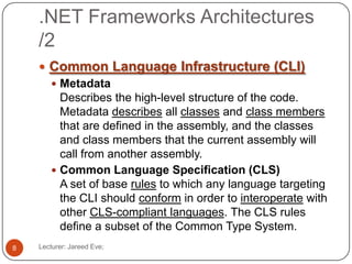 .NET Frameworks Architectures
/2
Lecturer: Jareed Eve;8
 Common Language Infrastructure (CLI)
 Metadata
Describes the high-level structure of the code.
Metadata describes all classes and class members
that are defined in the assembly, and the classes
and class members that the current assembly will
call from another assembly.
 Common Language Specification (CLS)
A set of base rules to which any language targeting
the CLI should conform in order to interoperate with
other CLS-compliant languages. The CLS rules
define a subset of the Common Type System.
 