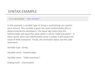 SYNTAX EXAMPLE
In this example, a variable type of string is used (strings are used to
store letters). This variable is given the name helloVariable (this is
determined by the developer). The equal sign states that the
helloVariable will equal the value which is set to "Hello Everyone!". In
other words when the helloVariable name is called, it will output the
value of Hello Everyone! Finally, the semicolon closes out the code
statement.
Variable type - String
Variable name - helloVariable
Variable value - "Hello Everyone!"
Ending mark - ; (semicolon)
 
