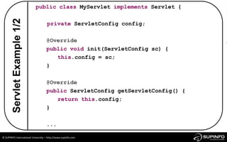 public class MyServlet implements Servlet {

        Servlet Example 1/2
                                    private ServletConfig config;

                                   @Override
                                   public void init(ServletConfig sc) {
                                      this.config = sc;
                                   }

                                   @Override
                                   public ServletConfig getServletConfig() {
                                      return this.config;
                                   }

                                   ...

© SUPINFO International University – http://www.supinfo.com
 