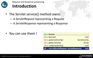 Request and Response processing

                      Introduction
         • The Servlet service() method owns:
                  – A ServletRequest representing a Request
                  – A ServletResponse representing a Response


         • You can use them !




© SUPINFO International University – http://www.supinfo.com
 