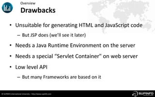 Overview

                      Drawbacks
         • Unsuitable for generating HTML and JavaScript code
                  – But JSP does (we’ll see it later)

         • Needs a Java Runtime Environment on the server
         • Needs a special “Servlet Container" on web server
         • Low level API
                  – But many Frameworks are based on it


© SUPINFO International University – http://www.supinfo.com
 