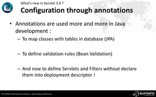 What’s new in Servlet 3.0 ?

                      Configuration through annotations
         • Annotations are used more and more in Java
           development :
                  – To map classes with tables in database (JPA)

                  – To define validation rules (Bean Validation)

                  – And now to define Servlets and Filters without declare
                    them into deployment descriptor !


© SUPINFO International University – http://www.supinfo.com
 