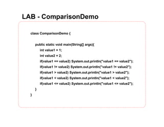 LAB - ComparisonDemo
class ComparisonDemo {
public static void main(String[] args){
int value1 = 1;
int value2 = 2;
if(value1 == value2) System.out.println("value1 == value2");
if(value1 != value2) System.out.println("value1 != value2");
if(value1 > value2) System.out.println("value1 > value2");
if(value1 < value2) System.out.println("value1 < value2");
if(value1 <= value2) System.out.println("value1 <= value2");
}
}
 