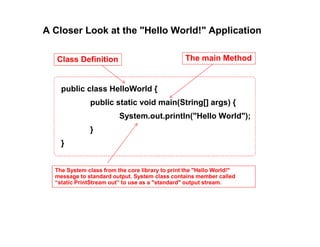 A Closer Look at the "Hello World!" Application
public class HelloWorld {
public static void main(String[] args) {
System.out.println("Hello World");
}
}
Class Definition The main Method
The System class from the core library to print the "Hello World!"
message to standard output. System class contains member called
“static PrintStream out” to use as a "standard" output stream.
 