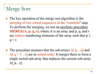 10
Merge Sort
 The key operation of the merge sort algorithm is the
merging of two sorted sequences in the "combine" step.
To perform the merging, we use an auxiliary procedure
MERGE(A, p, q, r), where A is an array and p, q, and r
are indices numbering elements of the array such that p ≤
q < r.
 The procedure assumes that the sub-arrays A[ p…q] and
A[ q + 1…r] are in sorted order. It merges them to form a
single sorted sub-array that replaces the current sub-array
A[ p…r].
 