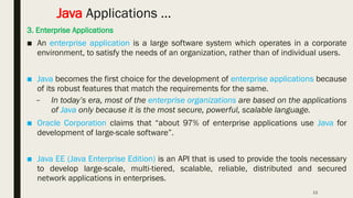 11
Java Applications …
3. Enterprise Applications
■ An enterprise application is a large software system which operates in a corporate
environment, to satisfy the needs of an organization, rather than of individual users.
■ Java becomes the first choice for the development of enterprise applications because
of its robust features that match the requirements for the same.
– In today’s era, most of the enterprise organizations are based on the applications
of Java only because it is the most secure, powerful, scalable language.
■ Oracle Corporation claims that “about 97% of enterprise applications use Java for
development of large-scale software”.
■ Java EE (Java Enterprise Edition) is an API that is used to provide the tools necessary
to develop large-scale, multi-tiered, scalable, reliable, distributed and secured
network applications in enterprises.
 