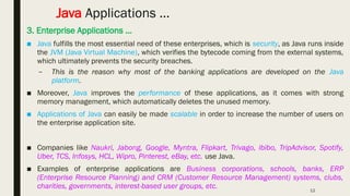 12
Java Applications …
3. Enterprise Applications …
■ Java fulfills the most essential need of these enterprises, which is security, as Java runs inside
the JVM (Java Virtual Machine), which verifies the bytecode coming from the external systems,
which ultimately prevents the security breaches.
– This is the reason why most of the banking applications are developed on the Java
platform.
■ Moreover, Java improves the performance of these applications, as it comes with strong
memory management, which automatically deletes the unused memory.
■ Applications of Java can easily be made scalable in order to increase the number of users on
the enterprise application site.
■ Companies like Naukri, Jabong, Google, Myntra, Flipkart, Trivago, ibibo, TripAdvisor, Spotify,
Uber, TCS, Infosys, HCL, Wipro, Pinterest, eBay, etc. use Java.
■ Examples of enterprise applications are Business corporations, schools, banks, ERP
(Enterprise Resource Planning) and CRM (Customer Resource Management) systems, clubs,
charities, governments, interest-based user groups, etc.
 