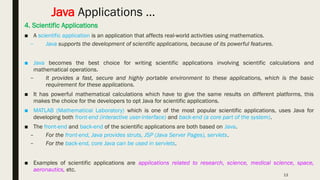 13
Java Applications …
4. Scientific Applications
■ A scientific application is an application that affects real-world activities using mathematics.
– Java supports the development of scientific applications, because of its powerful features.
■ Java becomes the best choice for writing scientific applications involving scientific calculations and
mathematical operations.
– It provides a fast, secure and highly portable environment to these applications, which is the basic
requirement for these applications.
■ It has powerful mathematical calculations which have to give the same results on different platforms, this
makes the choice for the developers to opt Java for scientific applications.
■ MATLAB (Mathematical Laboratory) which is one of the most popular scientific applications, uses Java for
developing both front-end (interactive user-interface) and back-end (a core part of the system).
■ The front-end and back-end of the scientific applications are both based on Java.
– For the front-end, Java provides struts, JSP (Java Server Pages), servlets.
– For the back-end, core Java can be used in servlets.
■ Examples of scientific applications are applications related to research, science, medical science, space,
aeronautics, etc.
 