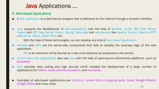 14
Java Applications …
5. Web-based Applications
■ A web application is a client-server program that is delivered on the Internet through a browser interface.
■ Java supports the development of web-applications with the help of servlets, struts, JSP (Java Server
Pages) and JSF (Java Server Faces), Spring, Hibernate and web-servers like Apache Tomcat, Apache HTTP
web-server, Resin, adobe JRun, etc.
– With the help of these technologies, we can develop any kind of web-based application.
■ Servlets and JSPs are the server-side components that help to develop the business logic of the web
application.
– JSP is an extension of the Servlet as it has more features as compared to the servlet.
■ E-commerce web applications also use Java with the help of open-source eCommerce platforms, such as
Broadleaf.
■ Java provides easy coding and high security which enables the development of a large number of
applications for health, social security, education, and insurance.
■ Examples of web-based applications are irctc.co.in, online forms, shopping carts, Gmail, Google Sheets,
Google Slides and many more.
 