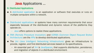 17
Java Applications …
8. Distributed Applications
■ A distributed application is an application or software that executes or runs on
multiple computers within a network.
■ Distributed applications or systems have many common requirements that occur
especially because of the distributed and dynamic nature of the platforms they
operate on.
– Java offers options to realize these applications.
■ RMI (Remote Procedure Invocation) and CORBA (Common Object Request Broker
Architecture) are the APIs to develop distributed applications.
■ The Jini (Java Intelligent Networking Infrastructure) gives an infrastructure to
provide, register, and find distributed services based on its specifications.
– An essential part of Jini is JavaSpaces, that supports distribution, persistence,
and migration of objects in a distributed environment.
 