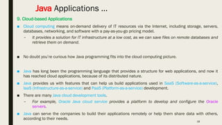 18
Java Applications …
9. Cloud-based Applications
■ Cloud computing means on-demand delivery of IT resources via the Internet, including storage, servers,
databases, networking, and software with a pay-as-you-go pricing model.
– It provides a solution for IT infrastructure at a low cost, as we can save files on remote databases and
retrieve them on demand.
■ No doubt you’re curious how Java programming fits into the cloud computing picture.
■ Java has long been the programming language that provides a structure for web applications, and now it
has reached cloud applications, because of its distributed nature.
■ Java provides us with features that can help us build applications used in SaaS (Software-as-a-service),
IaaS (Infrastructure-as-a-service) and PaaS (Platform-as-a-service) development.
■ There are many Java cloud development tools.
– For example, Oracle Java cloud service provides a platform to develop and configure the Oracle
servers.
■ Java can serve the companies to build their applications remotely or help them share data with others,
according to their needs.
 