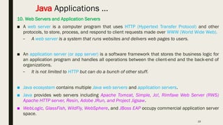 19
Java Applications …
10. Web Servers and Application Servers
■ A web server is a computer program that uses HTTP (Hypertext Transfer Protocol) and other
protocols, to store, process, and respond to client requests made over WWW (World Wide Web).
– A web server is a system that runs websites and delivers web pages to users.
■ An application server (or app server) is a software framework that stores the business logic for
an application program and handles all operations between the client-end and the back-end of
organizations.
– It is not limited to HTTP but can do a bunch of other stuff.
■ Java ecosystem contains multiple Java web servers and application servers.
■ Java provides web servers including Apache Tomcat, Simple, Jo!, Rimfaxe Web Server (RWS)
Apache HTTP server, Resin, Adobe JRun, and Project Jigsaw.
■ WebLogic, GlassFish, WildFly, WebSphere, and JBoss EAP occupy commercial application server
space.
 