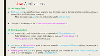 20
Java Applications …
11. Software Tools
■ A software tool is a set of computer programs that developers use to develop, analyze, maintain, debug, or
support other applications and programs.
– Many developers use Java to write and develop useful software tools.
■ Examples of software tools are Eclipse, IntelliJ Idea, and NetBeans IDE.
12. Gaming Applications
■ Java proves to be one of the best platforms for developing 2-Dimensional games.
– Today almost every person has an Android phone that has Android games in it.
– Android games cannot be built without Java.
■ Java supports jMonkeyEngine which is the most powerful open-source 3D-Engine and has the capacity to
design 3-Dimensional games.
■ Android games use Java as a primary language because Java supports the Dalvik Virtual Machine (DVM)
which is specially designed to run on the Android platform.
 