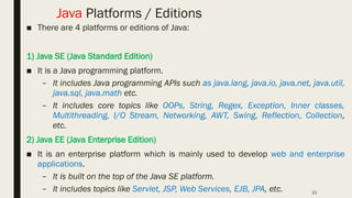 21
Java Platforms / Editions
■ There are 4 platforms or editions of Java:
1) Java SE (Java Standard Edition)
■ It is a Java programming platform.
– It includes Java programming APIs such as java.lang, java.io, java.net, java.util,
java.sql, java.math etc.
– It includes core topics like OOPs, String, Regex, Exception, Inner classes,
Multithreading, I/O Stream, Networking, AWT, Swing, Reflection, Collection,
etc.
2) Java EE (Java Enterprise Edition)
■ It is an enterprise platform which is mainly used to develop web and enterprise
applications.
– It is built on the top of the Java SE platform.
– It includes topics like Servlet, JSP, Web Services, EJB, JPA, etc.
 