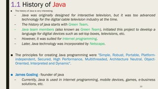 23
1.1 History of Java
■ The history of Java is very interesting.
– Java was originally designed for interactive television, but it was too advanced
technology for the digital cable television industry at the time.
– The history of java starts with Green Team.
– Java team members (also known as Green Team), initiated this project to develop a
language for digital devices such as set-top boxes, televisions, etc.
– However, it was suited for internet programming.
– Later, Java technology was incorporated by Netscape.
■ The principles for creating Java programming were "Simple, Robust, Portable, Platform-
independent, Secured, High Performance, Multithreaded, Architecture Neutral, Object-
Oriented, Interpreted and Dynamic".
■ James Gosling - founder of java
– Currently, Java is used in internet programming, mobile devices, games, e-business
solutions, etc.
 