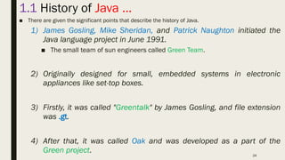 24
1.1 History of Java …
■ There are given the significant points that describe the history of Java.
1) James Gosling, Mike Sheridan, and Patrick Naughton initiated the
Java language project in June 1991.
■ The small team of sun engineers called Green Team.
2) Originally designed for small, embedded systems in electronic
appliances like set-top boxes.
3) Firstly, it was called "Greentalk" by James Gosling, and file extension
was .gt.
4) After that, it was called Oak and was developed as a part of the
Green project.
 