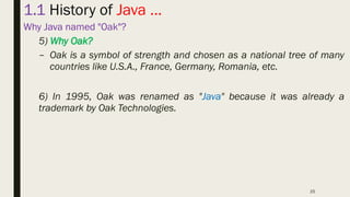 25
1.1 History of Java …
Why Java named "Oak"?
5) Why Oak?
– Oak is a symbol of strength and chosen as a national tree of many
countries like U.S.A., France, Germany, Romania, etc.
6) In 1995, Oak was renamed as "Java" because it was already a
trademark by Oak Technologies.
 