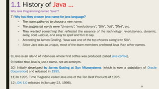 26
1.1 History of Java …
Why Java Programming named "Java"?
7) Why had they chosen java name for java language?
– The team gathered to choose a new name.
– The suggested words were "dynamic", "revolutionary", "Silk", "jolt", "DNA", etc.
– They wanted something that reflected the essence of the technology: revolutionary, dynamic,
lively, cool, unique, and easy to spell and fun to say.
– According to James Gosling, "Java was one of the top choices along with Silk".
– Since Java was so unique, most of the team members preferred Java than other names.
8) Java is an island of Indonesia where first coffee was produced (called java coffee).
9) Notice that Java is just a name, not an acronym.
10) Initially developed by James Gosling at Sun Microsystems (which is now a subsidiary of Oracle
Corporation) and released in 1995.
11) In 1995, Time magazine called Java one of the Ten Best Products of 1995.
12) JDK 1.0 released in(January 23, 1996).
 