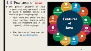 28
1.3 Features of Java
■ The primary objective of Java
programming language creation was
to make it portable, simple and
secure programming language.
– Apart from this, there are also
some excellent features which
play an important role in the
popularity of this language.
– The features of Java are also
known as java buzzwords.
 