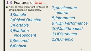 29
1.3 Features of Java …
■ A list of most important features of
Java language is given below.
1)Simple
2)Object-Oriented
3)Portable
4)Platform
independent
5)Secured
6)Robust
7)Architecture
neutral
8)Interpreted
9)High Performance
10)Multithreaded
11)Distributed
12)Dynamic
 