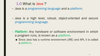 3
1.0 What is Java ?
– Java is a programming language and a platform.
– Java is a high level, robust, object-oriented and secure
programming language.
– Platform: Any hardware or software environment in which
a program runs, is known as a platform.
■ Since Java has a runtime environment (JRE) and API, it is called
a platform.
 
