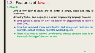 30
1.3. Features of Java …
1.) Simple
– Java is very easy to learn, and its syntax is simple, clean and easy to
understand.
– According to Sun, Java language is a simple programming language because:
■ Java syntax is based on C++ (so easier for programmers to learn it
after C++).
■ Java has removed many complicated and rarely-used features, for
example, explicit pointers, operator overloading, etc.
■ There is no need to remove unreferenced objects because there is an
Automatic Garbage Collection in Java.
 
