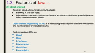 31
1.3. Features of Java …
2.) Object-oriented
– Java is an object-oriented programming language.
■ Everything in Java is an object.
■ Object-oriented means we organize our software as a combination of different types of objects that
incorporates both data and behavior.
– Object-oriented programming (OOPs) is a methodology that simplifies software development
and maintenance by providing some rules.
– Basic concepts of OOPs are:
 Object
 Class
 Inheritance
 Polymorphism
 Abstraction
 Encapsulation
 