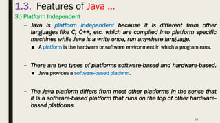 33
1.3. Features of Java …
3.) Platform Independent
– Java is platform independent because it is different from other
languages like C, C++, etc. which are compiled into platform specific
machines while Java is a write once, run anywhere language.
■ A platform is the hardware or software environment in which a program runs.
– There are two types of platforms software-based and hardware-based.
■ Java provides a software-based platform.
– The Java platform differs from most other platforms in the sense that
it is a software-based platform that runs on the top of other hardware-
based platforms.
 