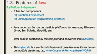 34
1.3. Features of Java …
3.) Platform Independent
– It has two components:
1) Runtime Environment
2) API(Application Programming Interface)
– Java code can be run on multiple platforms, for example, Windows,
Linux, Sun Solaris, Mac/OS, etc.
– Java code is compiled by the compiler and converted into bytecode.
– This bytecode is a platform-independent code because it can be run
on multiple platforms, i.e., Write Once and Run Anywhere(WORA).
 