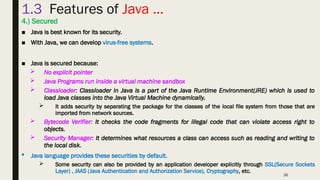 36
1.3 Features of Java …
4.) Secured
■ Java is best known for its security.
■ With Java, we can develop virus-free systems.
■ Java is secured because:
 No explicit pointer
 Java Programs run inside a virtual machine sandbox
 Classloader: Classloader in Java is a part of the Java Runtime Environment(JRE) which is used to
load Java classes into the Java Virtual Machine dynamically.
 It adds security by separating the package for the classes of the local file system from those that are
imported from network sources.
 Bytecode Verifier: It checks the code fragments for illegal code that can violate access right to
objects.
 Security Manager: It determines what resources a class can access such as reading and writing to
the local disk.
 Java language provides these securities by default.
 Some security can also be provided by an application developer explicitly through SSL(Secure Sockets
Layer) , JAAS (Java Authentication and Authorization Service), Cryptography, etc.
 